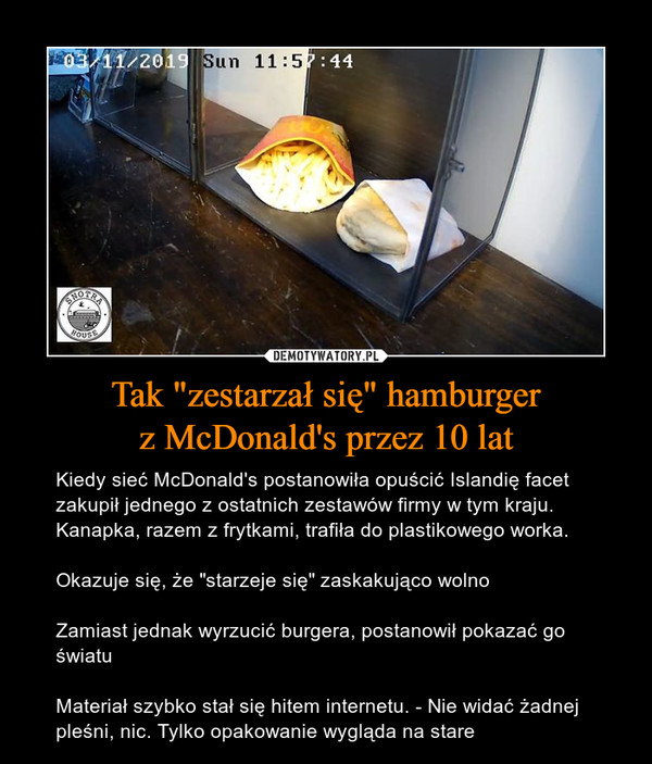 Tak "zestarzał się" hamburgerz McDonald's przez 10 lat – Kiedy sieć McDonald's postanowiła opuścić Islandię facet zakupił jednego z ostatnich zestawów firmy w tym kraju. Kanapka, razem z frytkami, trafiła do plastikowego worka.Okazuje się, że "starzeje się" zaskakująco wolnoZamiast jednak wyrzucić burgera, postanowił pokazać go światuMateriał szybko stał się hitem internetu. - Nie widać żadnej pleśni, nic. Tylko opakowanie wygląda na stare 
