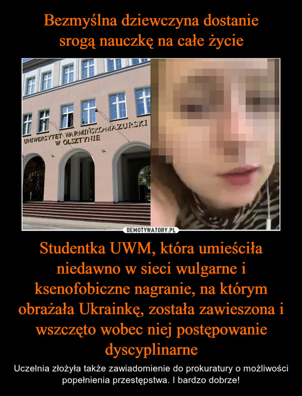 Bezmyślna dziewczyna dostanie
srogą nauczkę na całe życie Studentka UWM, która umieściła niedawno w sieci wulgarne i ksenofobiczne nagranie, na którym obrażała Ukrainkę, została zawieszona i wszczęto wobec niej postępowanie dyscyplinarne