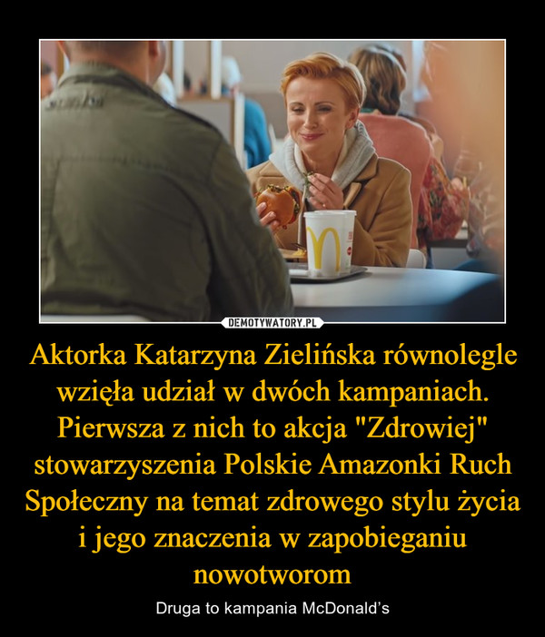 Aktorka Katarzyna Zielińska równolegle wzięła udział w dwóch kampaniach. Pierwsza z nich to akcja "Zdrowiej" stowarzyszenia Polskie Amazonki Ruch Społeczny na temat zdrowego stylu życia i jego znaczenia w zapobieganiu nowotworom – Druga to kampania McDonald’s 