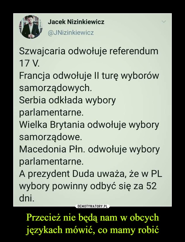 Przecież nie będą nam w obcych językach mówić, co mamy robić –  Jacek Nizinkiewicz@JNizinkiewiczSzwajcaria odwołuje referendum17 V.Francja odwołuje Il turę wyborówsamorządowych.Serbia odkłada wyboryparlamentarne.Wielka Brytania odwołuje wyborysamorządowe.Macedonia Płn. odwołuje wyboryparlamentarne.A prezydent Duda uważa, że w PLwybory powinny odbyć się za 52dni.