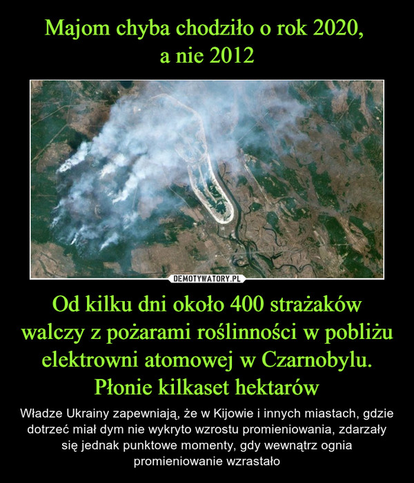 Majom chyba chodziło o rok 2020, 
a nie 2012 Od kilku dni około 400 strażaków walczy z pożarami roślinności w pobliżu elektrowni atomowej w Czarnobylu. Płonie kilkaset hektarów