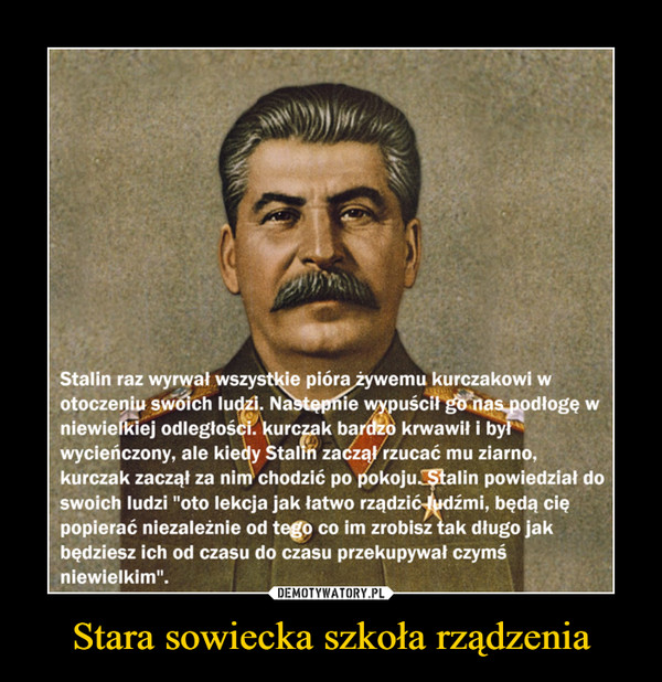 Stara sowiecka szkoła rządzenia –  Stalin raz wyrwał wszystkie pióra żywemu kurczakowi wotoczeniu swoich ludzi. Nastepnie wypuścił go nas podłogę wniewielkiej odległości. kurczak bardzo krwawił i byłwycieńczony, ale kiedy Stalin zaczął rzucać mu ziarno,kurczak zaczął za nim chodzić po pokoju. Stalin powiedział doswoich ludzi "oto lekcja jak łatwo rządzić ludźmi, będą ciępopierać niezależnie od tego co im zrobisz tak długo jakbędziesz ich od czasu do czasu przekupywał czymśniewielkim".