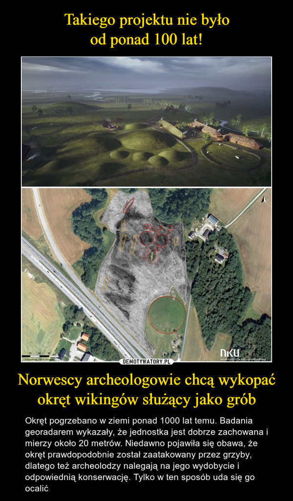 Norwescy archeologowie chcą wykopaćokręt wikingów służący jako grób – Okręt pogrzebano w ziemi ponad 1000 lat temu. Badania georadarem wykazały, że jednostka jest dobrze zachowana i mierzy około 20 metrów. Niedawno pojawiła się obawa, że okręt prawdopodobnie został zaatakowany przez grzyby, dlatego też archeolodzy nalegają na jego wydobycie i odpowiednią konserwację. Tylko w ten sposób uda się go ocalić 