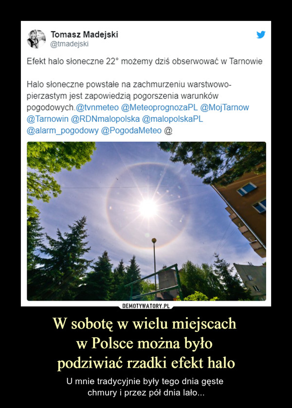 W sobotę w wielu miejscach w Polsce można było podziwiać rzadki efekt halo – U mnie tradycyjnie były tego dnia gęste chmury i przez pół dnia lało... Tomasz Madejski@tmadejskiEfekt halo słoneczne 22° możemy dziś obserwować w TarnowieHalo słoneczne powstałe na zachmurzeniu warstwowo-pierzastym jest zapowiedzią pogorszenia warunków pogodowych.@tvnmeteo @MeteoprognozaPL @MojTarnow @Tarnowin @RDNmalopolska @malopolskaPL @alarm_pogodowy @PogodaMeteo @