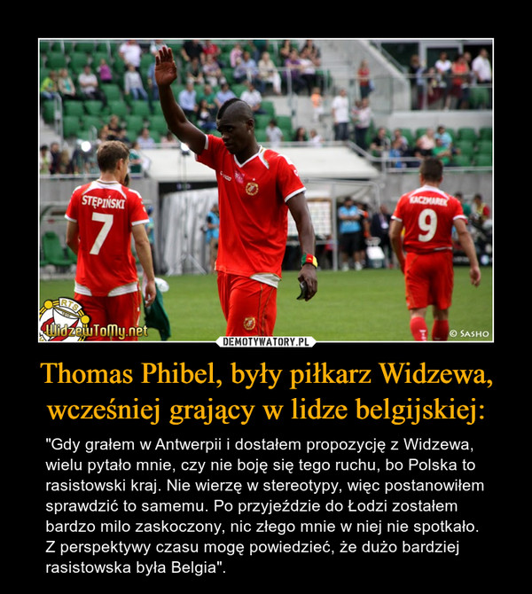 Thomas Phibel, były piłkarz Widzewa, wcześniej grający w lidze belgijskiej: – "Gdy grałem w Antwerpii i dostałem propozycję z Widzewa, wielu pytało mnie, czy nie boję się tego ruchu, bo Polska to rasistowski kraj. Nie wierzę w stereotypy, więc postanowiłem sprawdzić to samemu. Po przyjeździe do Łodzi zostałem bardzo milo zaskoczony, nic złego mnie w niej nie spotkało. Z perspektywy czasu mogę powiedzieć, że dużo bardziej rasistowska była Belgia". 