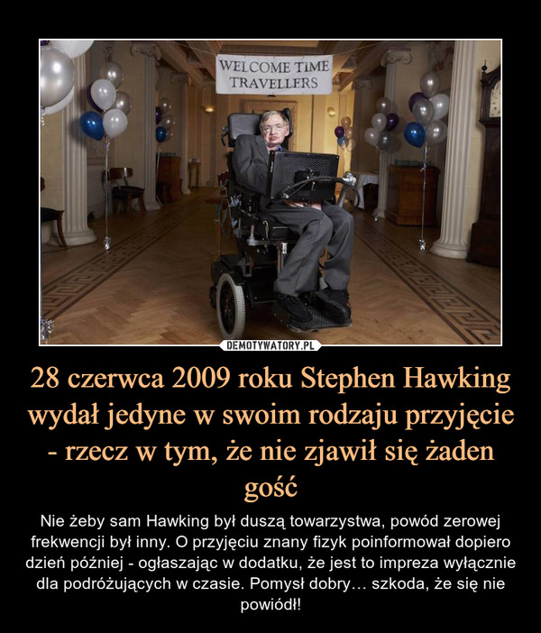 28 czerwca 2009 roku Stephen Hawking wydał jedyne w swoim rodzaju przyjęcie - rzecz w tym, że nie zjawił się żaden gość – Nie żeby sam Hawking był duszą towarzystwa, powód zerowej frekwencji był inny. O przyjęciu znany fizyk poinformował dopiero dzień później - ogłaszając w dodatku, że jest to impreza wyłącznie dla podróżujących w czasie. Pomysł dobry… szkoda, że się nie powiódł! 