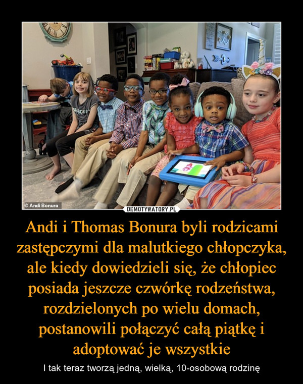 Andi i Thomas Bonura byli rodzicami zastępczymi dla malutkiego chłopczyka, ale kiedy dowiedzieli się, że chłopiec posiada jeszcze czwórkę rodzeństwa, rozdzielonych po wielu domach, postanowili połączyć całą piątkę i adoptować je wszystkie – I tak teraz tworzą jedną, wielką, 10-osobową rodzinę 