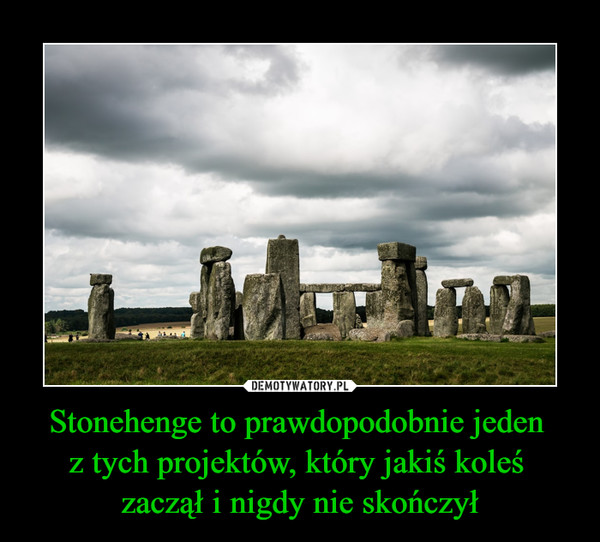Stonehenge to prawdopodobnie jeden 
z tych projektów, który jakiś koleś 
zaczął i nigdy nie skończył