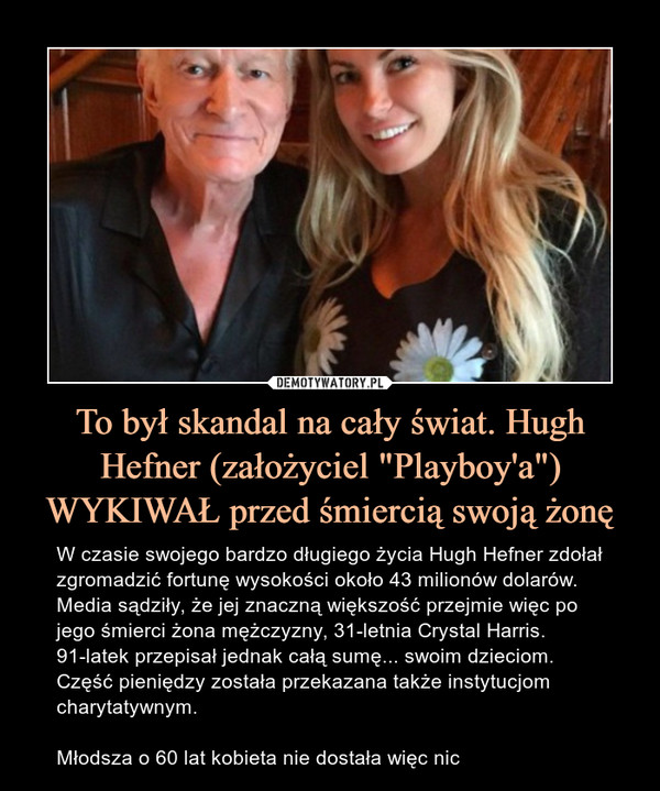 To był skandal na cały świat. Hugh Hefner (założyciel "Playboy'a") WYKIWAŁ przed śmiercią swoją żonę – W czasie swojego bardzo długiego życia Hugh Hefner zdołał zgromadzić fortunę wysokości około 43 milionów dolarów. Media sądziły, że jej znaczną większość przejmie więc po jego śmierci żona mężczyzny, 31-letnia Crystal Harris. 91-latek przepisał jednak całą sumę... swoim dzieciom. Część pieniędzy została przekazana także instytucjom charytatywnym.Młodsza o 60 lat kobieta nie dostała więc nic 