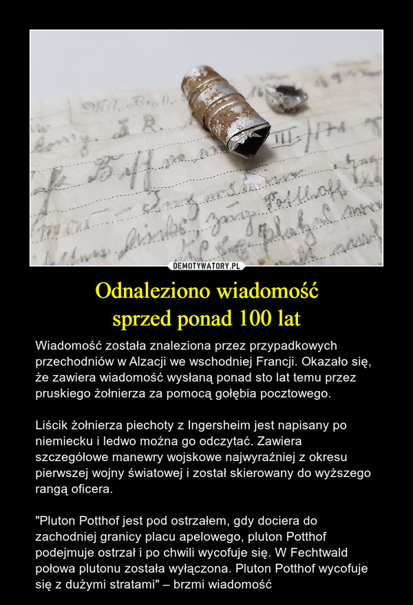 Odnaleziono wiadomośćsprzed ponad 100 lat – Wiadomość została znaleziona przez przypadkowych przechodniów w Alzacji we wschodniej Francji. Okazało się, że zawiera wiadomość wysłaną ponad sto lat temu przez pruskiego żołnierza za pomocą gołębia pocztowego.Liścik żołnierza piechoty z Ingersheim jest napisany po niemiecku i ledwo można go odczytać. Zawiera szczegółowe manewry wojskowe najwyraźniej z okresu pierwszej wojny światowej i został skierowany do wyższego rangą oficera."Pluton Potthof jest pod ostrzałem, gdy dociera do zachodniej granicy placu apelowego, pluton Potthof podejmuje ostrzał i po chwili wycofuje się. W Fechtwald połowa plutonu została wyłączona. Pluton Potthof wycofuje się z dużymi stratami" – brzmi wiadomość 