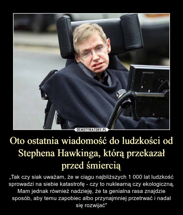 Oto ostatnia wiadomość do ludzkości od Stephena Hawkinga, którą przekazał przed śmiercią – „Tak czy siak uważam, że w ciągu najbliższych 1 000 lat ludzkość sprowadzi na siebie katastrofę - czy to nuklearną czy ekologiczną. Mam jednak również nadzieję, że ta genialna rasa znajdzie sposób, aby temu zapobiec albo przynajmniej przetrwać i nadal się rozwijać" 