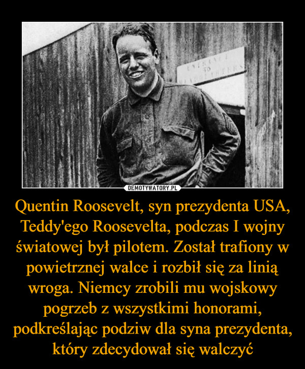 Quentin Roosevelt, syn prezydenta USA, Teddy'ego Roosevelta, podczas I wojny światowej był pilotem. Został trafiony w powietrznej walce i rozbił się za linią wroga. Niemcy zrobili mu wojskowy pogrzeb z wszystkimi honorami, podkreślając podziw dla syna prezydenta, który zdecydował się walczyć