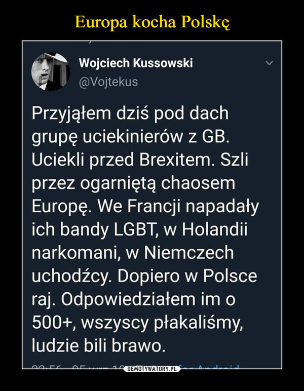  –  Wojciech Kussowski @Vojtekus Przyjąłem dziś pod dach grupę uciekinierów z GB. Uciekli przed Brexitem. Szli przez ogarniętą chaosem Europę. We Francji napadały ich bandy LGBT, w Holandii narkomani, w Niemczech uchodźcy. Dopiero w Polsce raj. Odpowiedziałem im o 500+, wszyscy płakaliśmy, ludzie bili brawo.