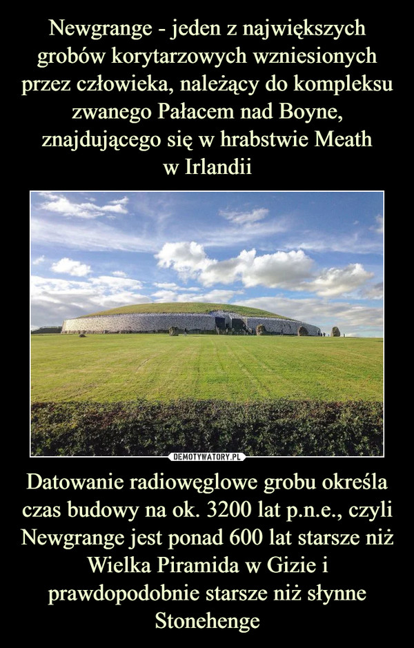 Newgrange - jeden z największych grobów korytarzowych wzniesionych przez człowieka, należący do kompleksu zwanego Pałacem nad Boyne, znajdującego się w hrabstwie Meath
w Irlandii Datowanie radiowęglowe grobu określa czas budowy na ok. 3200 lat p.n.e., czyli Newgrange jest ponad 600 lat starsze niż Wielka Piramida w Gizie i prawdopodobnie starsze niż słynne Stonehenge