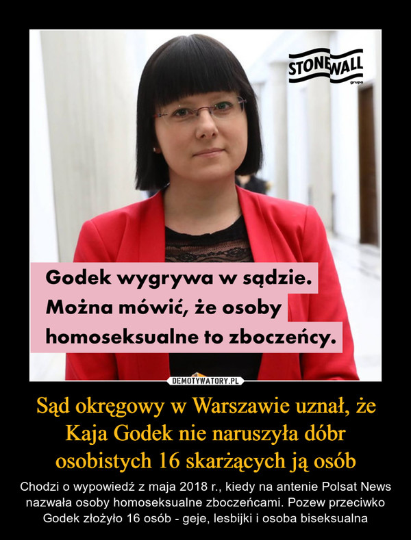Sąd okręgowy w Warszawie uznał, że Kaja Godek nie naruszyła dóbr osobistych 16 skarżących ją osób – Chodzi o wypowiedź z maja 2018 r., kiedy na antenie Polsat News nazwała osoby homoseksualne zboczeńcami. Pozew przeciwko Godek złożyło 16 osób - geje, lesbijki i osoba biseksualna Godek wygrywa w sądzie. Można mówić, że osoby homoseksualne to zboczeńcy.
