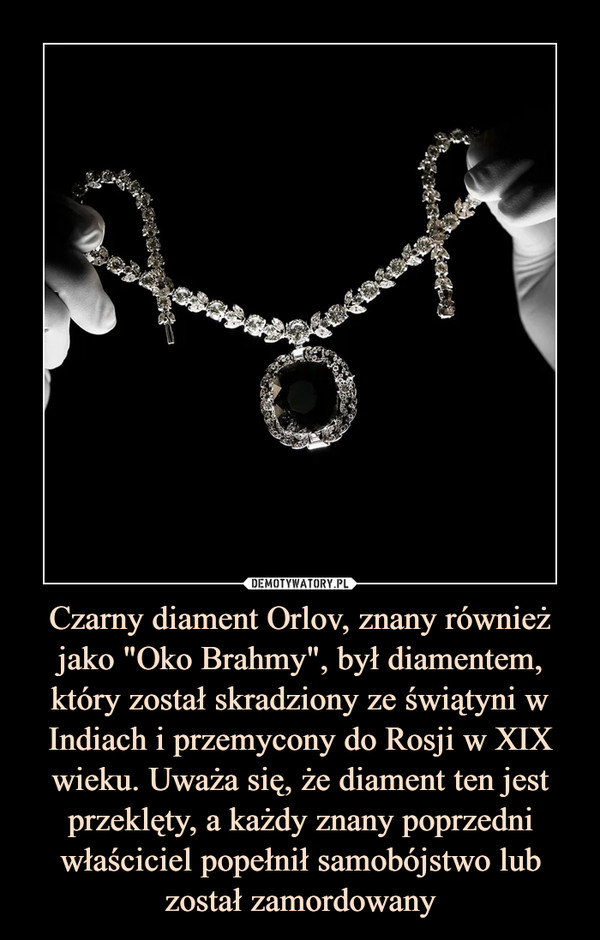 Czarny diament Orlov, znany również jako "Oko Brahmy", był diamentem, który został skradziony ze świątyni w Indiach i przemycony do Rosji w XIX wieku. Uważa się, że diament ten jest przeklęty, a każdy znany poprzedni właściciel popełnił samobójstwo lub został zamordowany