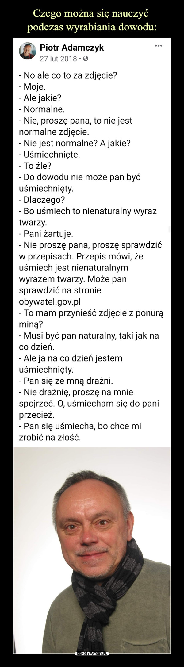  –  Piotr Adamczykrhstlc2S7 lrhoputonesgghgo Sorg2n0e1c8d  · - No ale co to za zdjęcie?- Moje.- Ale jakie?- Normalne.- Nie, proszę pana, to nie jest normalne zdjęcie.- Nie jest normalne? A jakie?- Uśmiechnięte. - To źle?- Do dowodu nie może pan być uśmiechnięty.- Dlaczego?- Bo uśmiech to nienaturalny wyraz twarzy.- Pani żartuje.- Nie proszę pana, proszę sprawdzić w przepisach. Przepis mówi, że uśmiech jest nienaturalnym wyrazem twarzy. Może pan sprawdzić na stronie obywatel.gov.pl- To mam przynieść zdjęcie z ponurą miną?- Musi być pan naturalny, taki jak na co dzień.- Ale ja na co dzień jestem uśmiechnięty.- Pan się ze mną drażni. - Nie drażnię, proszę na mnie spojrzeć. O, uśmiecham się do pani przecież.- Pan się uśmiecha, bo chce mi zrobić na złość.