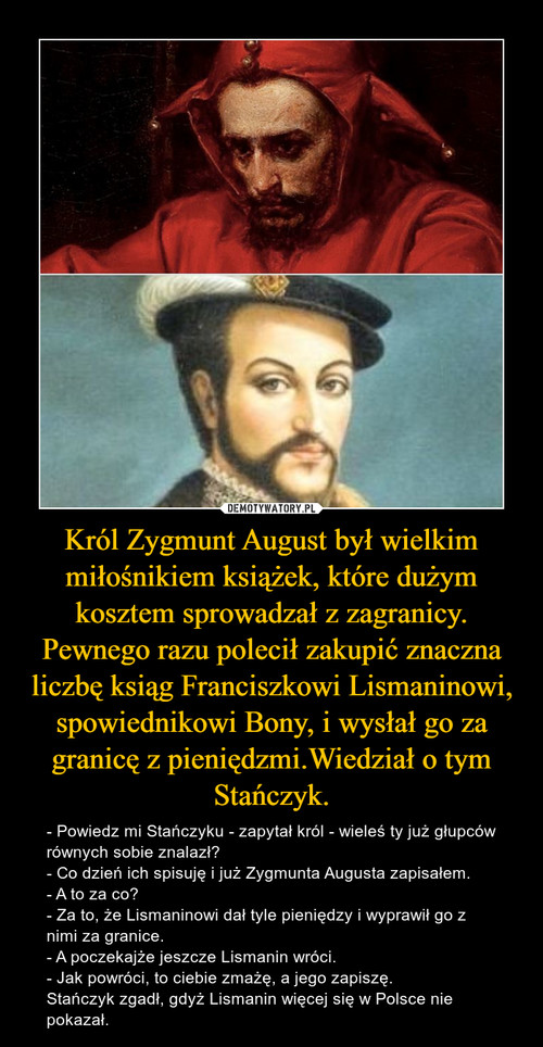 Król Zygmunt August był wielkim miłośnikiem książek, które dużym kosztem sprowadzał z zagranicy. Pewnego razu polecił zakupić znaczna liczbę ksiąg Franciszkowi Lismaninowi, spowiednikowi Bony, i wysłał go za granicę z pieniędzmi.Wiedział o tym Stańczyk.