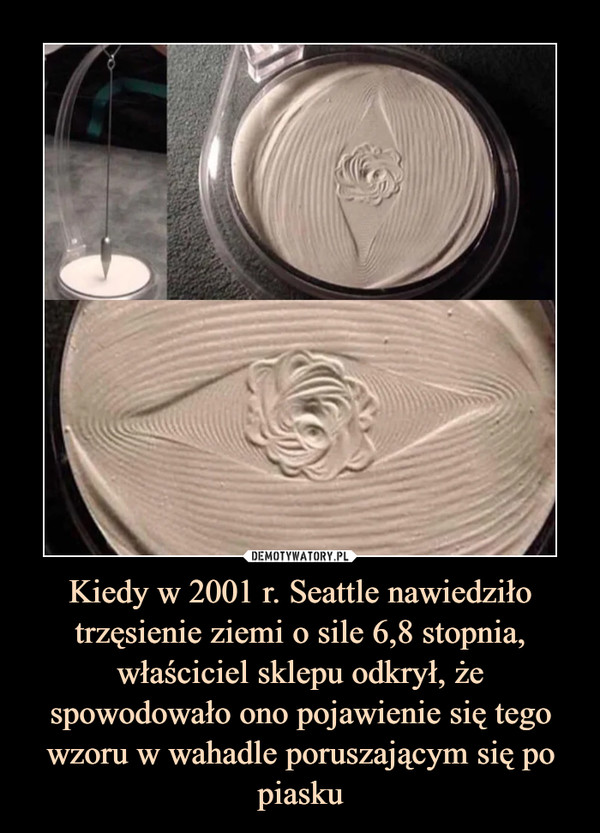 Kiedy w 2001 r. Seattle nawiedziło trzęsienie ziemi o sile 6,8 stopnia, właściciel sklepu odkrył, że spowodowało ono pojawienie się tego wzoru w wahadle poruszającym się po piasku –  