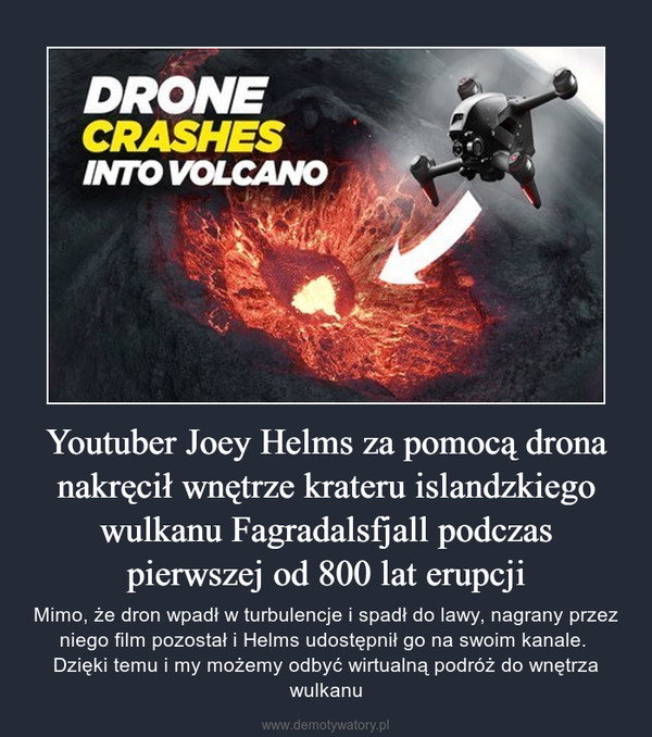 Youtuber Joey Helms za pomocą drona nakręcił wnętrze krateru islandzkiego wulkanu Fagradalsfjall podczas pierwszej od 800 lat erupcji – Mimo, że dron wpadł w turbulencje i spadł do lawy, nagrany przez niego film pozostał i Helms udostępnił go na swoim kanale. Dzięki temu i my możemy odbyć wirtualną podróż do wnętrza wulkanu 