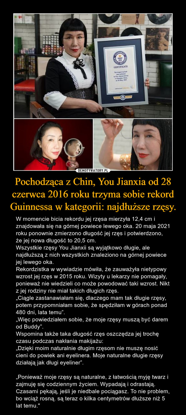 Pochodząca z Chin, You Jianxia od 28 czerwca 2016 roku trzyma sobie rekord Guinnessa w kategorii: najdłuższe rzęsy. – W momencie bicia rekordu jej rzęsa mierzyła 12,4 cm i znajdowała się na górnej powiece lewego oka. 20 maja 2021 roku ponownie zmierzono długość jej rzęs i potwierdzono, że jej nowa długość to 20,5 cm.Wszystkie rzęsy You Jianxii są wyjątkowo długie, ale najdłuższą z nich wszystkich znaleziono na górnej powiece jej lewego oka.Rekordzistka w wywiadzie mówiła, że zauważyła nietypowy wzrost jej rzęs w 2015 roku. Wizyty u lekarzy nie pomagały, ponieważ nie wiedzieli co może powodować taki wzrost. Nikt z jej rodziny nie miał takich długich rzęs.„Ciągle zastanawiałam się, dlaczego mam tak długie rzęsy, potem przypomniałam sobie, że spędziłam w górach ponad 480 dni, lata temu”.„Więc powiedziałem sobie, że moje rzęsy muszą być darem od Buddy”.Wspomina także taka długość rzęs oszczędza jej trochę czasu podczas nakłania makijażu:„Dzięki moim naturalnie długim rzęsom nie muszę nosić cieni do powiek ani eyelinera. Moje naturalne długie rzęsy działają jak długi eyeliner”.„Ponieważ moje rzęsy są naturalne, z łatwością myję twarz i zajmuję się codziennym życiem. Wypadają i odrastają. Czasami pękają, jeśli je niedbale pociągasz. To nie problem, bo wciąż rosną. są teraz o kilka centymetrów dłuższe niż 5 lat temu." 
