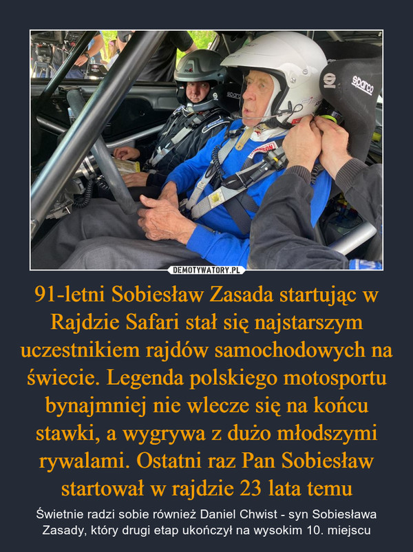 91-letni Sobiesław Zasada startując w Rajdzie Safari stał się najstarszym uczestnikiem rajdów samochodowych na świecie. Legenda polskiego motosportu bynajmniej nie wlecze się na końcu stawki, a wygrywa z dużo młodszymi rywalami. Ostatni raz Pan Sobiesław startował w rajdzie 23 lata temu