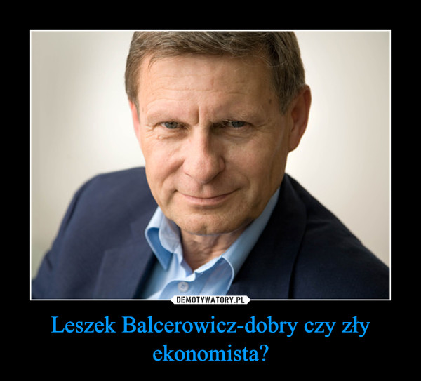 Leszek Balcerowicz-dobry czy zły ekonomista? –  