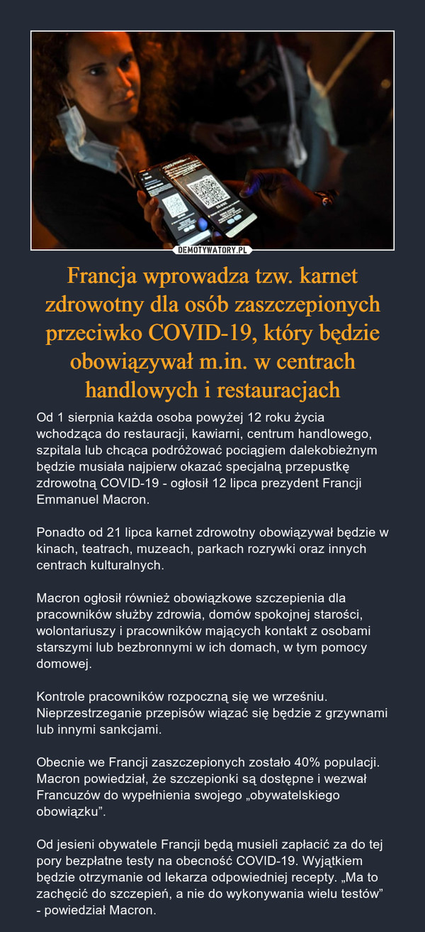 Francja wprowadza tzw. karnet zdrowotny dla osób zaszczepionych przeciwko COVID-19, który będzie obowiązywał m.in. w centrach handlowych i restauracjach – Od 1 sierpnia każda osoba powyżej 12 roku życia wchodząca do restauracji, kawiarni, centrum handlowego, szpitala lub chcąca podróżować pociągiem dalekobieżnym będzie musiała najpierw okazać specjalną przepustkę zdrowotną COVID-19 - ogłosił 12 lipca prezydent Francji Emmanuel Macron.Ponadto od 21 lipca karnet zdrowotny obowiązywał będzie w kinach, teatrach, muzeach, parkach rozrywki oraz innych centrach kulturalnych.Macron ogłosił również obowiązkowe szczepienia dla pracowników służby zdrowia, domów spokojnej starości, wolontariuszy i pracowników mających kontakt z osobami starszymi lub bezbronnymi w ich domach, w tym pomocy domowej.Kontrole pracowników rozpoczną się we wrześniu. Nieprzestrzeganie przepisów wiązać się będzie z grzywnami lub innymi sankcjami.Obecnie we Francji zaszczepionych zostało 40% populacji. Macron powiedział, że szczepionki są dostępne i wezwał Francuzów do wypełnienia swojego „obywatelskiego obowiązku”.Od jesieni obywatele Francji będą musieli zapłacić za do tej pory bezpłatne testy na obecność COVID-19. Wyjątkiem będzie otrzymanie od lekarza odpowiedniej recepty. „Ma to zachęcić do szczepień, a nie do wykonywania wielu testów” - powiedział Macron. 