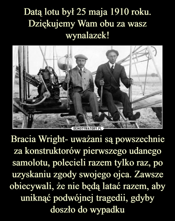 Datą lotu był 25 maja 1910 roku. Dziękujemy Wam obu za wasz wynalazek! Bracia Wright- uważani są powszechnie za konstruktorów pierwszego udanego samolotu, polecieli razem tylko raz, po uzyskaniu zgody swojego ojca. Zawsze obiecywali, że nie będą latać razem, aby uniknąć podwójnej tragedii, gdyby doszło do wypadku