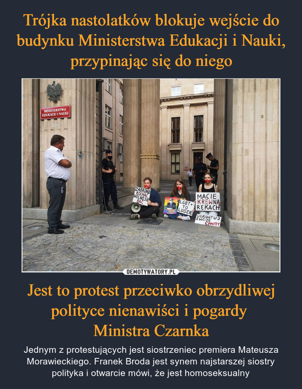 Jest to protest przeciwko obrzydliwej polityce nienawiści i pogardy Ministra Czarnka – Jednym z protestujących jest siostrzeniec premiera Mateusza Morawieckiego. Franek Broda jest synem najstarszej siostry polityka i otwarcie mówi, że jest homoseksualny 