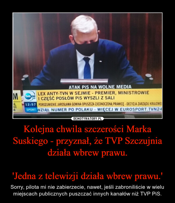 Kolejna chwila szczerości Marka Suskiego - przyznał, że TVP Szczujnia działa wbrew prawu.'Jedna z telewizji działa wbrew prawu.' – Sorry, pilota mi nie zabierzecie, nawet, jeśli zabroniliście w wielu miejscach publicznych puszczać innych kanałów niż TVP PiS. 