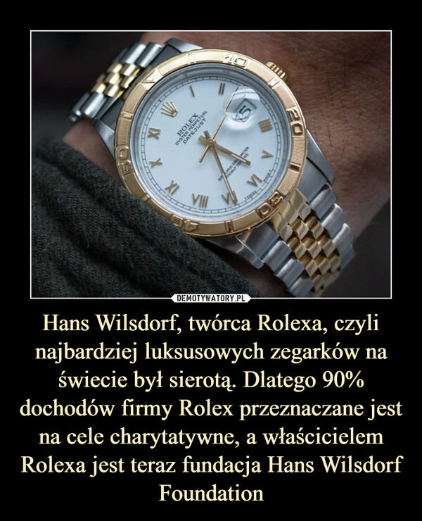 Hans Wilsdorf, twórca Rolexa, czyli najbardziej luksusowych zegarków na świecie był sierotą. Dlatego 90% dochodów firmy Rolex przeznaczane jest na cele charytatywne, a właścicielem Rolexa jest teraz fundacja Hans Wilsdorf Foundation