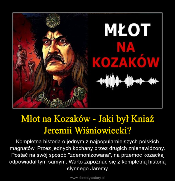 Młot na Kozaków - Jaki był Kniaź Jeremii Wiśniowiecki? – Kompletna historia o jednym z najpopularniejszych polskich magnatów. Przez jednych kochany przez drugich znienawidzony. Postać na swój sposób ''zdemonizowana", na przemoc kozacką odpowiadał tym samym. Warto zapoznać się z kompletną historią słynnego Jaremy 