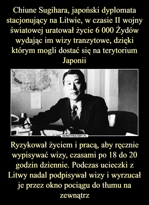 Chiune Sugihara, japoński dyplomata stacjonujący na Litwie, w czasie II wojny światowej uratował życie 6 000 Żydów wydając im wizy tranzytowe, dzięki którym mogli dostać się na terytorium Japonii Ryzykował życiem i pracą, aby ręcznie wypisywać wizy, czasami po 18 do 20 godzin dziennie. Podczas ucieczki z Litwy nadal podpisywał wizy i wyrzucał je przez okno pociągu do tłumu na zewnątrz