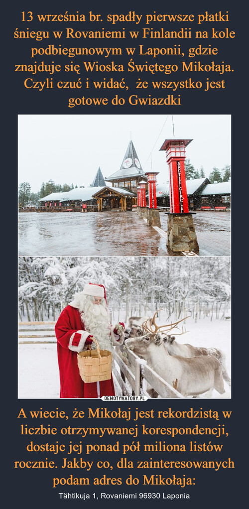 13 września br. spadły pierwsze płatki śniegu w Rovaniemi w Finlandii na kole podbiegunowym w Laponii, gdzie znajduje się Wioska Świętego Mikołaja. Czyli czuć i widać,  że wszystko jest gotowe do Gwiazdki A wiecie, że Mikołaj jest rekordzistą w liczbie otrzymywanej korespondencji, dostaje jej ponad pół miliona listów rocznie. Jakby co, dla zainteresowanych podam adres do Mikołaja: