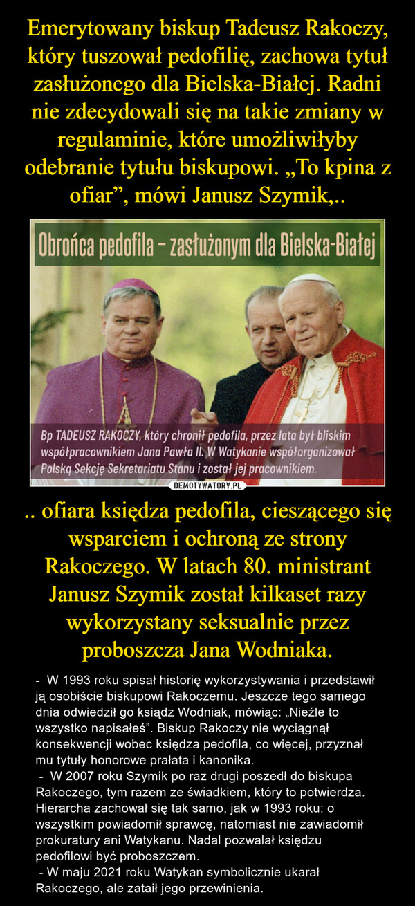 .. ofiara księdza pedofila, cieszącego się wsparciem i ochroną ze strony Rakoczego. W latach 80. ministrant Janusz Szymik został kilkaset razy wykorzystany seksualnie przez proboszcza Jana Wodniaka. – -  W 1993 roku spisał historię wykorzystywania i przedstawił ją osobiście biskupowi Rakoczemu. Jeszcze tego samego dnia odwiedził go ksiądz Wodniak, mówiąc: „Nieźle to wszystko napisałeś”. Biskup Rakoczy nie wyciągnął konsekwencji wobec księdza pedofila, co więcej, przyznał  mu tytuły honorowe prałata i kanonika. -  W 2007 roku Szymik po raz drugi poszedł do biskupa Rakoczego, tym razem ze świadkiem, który to potwierdza. Hierarcha zachował się tak samo, jak w 1993 roku: o wszystkim powiadomił sprawcę, natomiast nie zawiadomił prokuratury ani Watykanu. Nadal pozwalał księdzu pedofilowi być proboszczem.  - W maju 2021 roku Watykan symbolicznie ukarał Rakoczego, ale zataił jego przewinienia. 