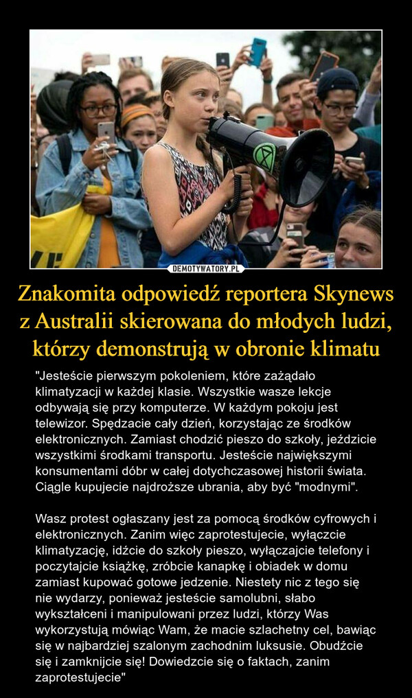 Znakomita odpowiedź reportera Skynews z Australii skierowana do młodych ludzi, którzy demonstrują w obronie klimatu – "Jesteście pierwszym pokoleniem, które zażądało klimatyzacji w każdej klasie. Wszystkie wasze lekcje odbywają się przy komputerze. W każdym pokoju jest telewizor. Spędzacie cały dzień, korzystając ze środków elektronicznych. Zamiast chodzić pieszo do szkoły, jeździcie wszystkimi środkami transportu. Jesteście największymi konsumentami dóbr w całej dotychczasowej historii świata. Ciągle kupujecie najdroższe ubrania, aby być "modnymi". Wasz protest ogłaszany jest za pomocą środków cyfrowych i elektronicznych. Zanim więc zaprotestujecie, wyłączcie klimatyzację, idźcie do szkoły pieszo, wyłączajcie telefony i poczytajcie książkę, zróbcie kanapkę i obiadek w domu zamiast kupować gotowe jedzenie. Niestety nic z tego się nie wydarzy, ponieważ jesteście samolubni, słabo wykształceni i manipulowani przez ludzi, którzy Was wykorzystują mówiąc Wam, że macie szlachetny cel, bawiąc się w najbardziej szalonym zachodnim luksusie. Obudźcie się i zamknijcie się! Dowiedzcie się o faktach, zanimzaprotestujecie" skierowana do młodych ludzi, którzy demonstrują wobronie klimatu: .Jesteście pierwszym pokoleniem,które zażądało klimatyzacji w każdej klasie.Wszystkie wasze lekcje odbywają się przykomputerze. W każdym pokoju jest telewizor.Spędzacie cały dzień, korzystając ze środkówelektronicznych. Zamiast chodzić pieszo do szkoły,jeździsz wszystkimi środkami transportu. Jesteścienajwiększymi konsumentami dóbr w całejdotychczasowej historii świata. Ciągle kupujecienajdroższe ubrania, aby być ..modnymi". Wasz protestogłaszany jest za pomocą środków cyfrowych ielektronicznych. Zanim więc zaprotestujecie,wyłączcie klimatyzację, idźcie do szkoły pieszo,wyłączajcie telefony i poczytajcie książkę, zróbciekanapkę i obiadek w domu zamiast kupować gotowejedzenie. Niestety nic z tego się nie wydarzy,ponieważ jesteście samolubni, słabo wykształceni imanipulowani przez ludzi, którzy Was wykorzystująmówiąc ci, że macie szlachetny cel( bawiąc się wnajbardziej szalonym zachodnim luksusie. Obudź się izamknij się - Dowiedz się o faktach, zanimzaprotestujesz."