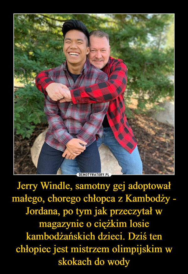 Jerry Windle, samotny gej adoptował małego, chorego chłopca z Kambodży - Jordana, po tym jak przeczytał w magazynie o ciężkim losie kambodżańskich dzieci. Dziś ten chłopiec jest mistrzem olimpijskim w skokach do wody –  