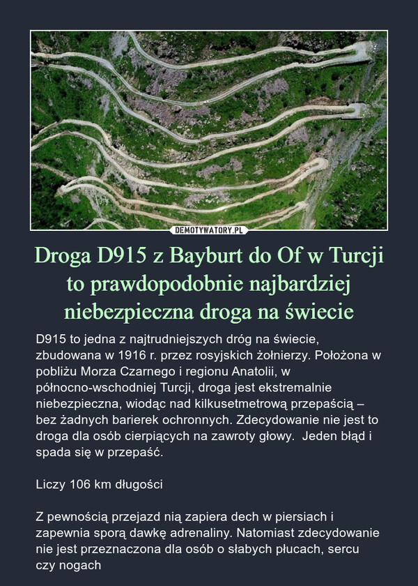Droga D915 z Bayburt do Of w Turcjito prawdopodobnie najbardziej niebezpieczna droga na świecie – D915 to jedna z najtrudniejszych dróg na świecie, zbudowana w 1916 r. przez rosyjskich żołnierzy. Położona w pobliżu Morza Czarnego i regionu Anatolii, w północno-wschodniej Turcji, droga jest ekstremalnie niebezpieczna, wiodąc nad kilkusetmetrową przepaścią – bez żadnych barierek ochronnych. Zdecydowanie nie jest to droga dla osób cierpiących na zawroty głowy.  Jeden błąd i spada się w przepaść.Liczy 106 km długościZ pewnością przejazd nią zapiera dech w piersiach i zapewnia sporą dawkę adrenaliny. Natomiast zdecydowanie nie jest przeznaczona dla osób o słabych płucach, sercu czy nogach 