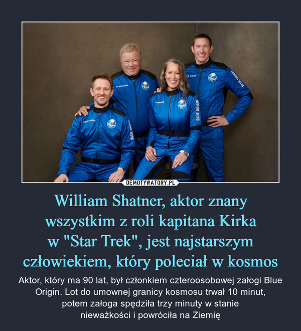 William Shatner, aktor znanywszystkim z roli kapitana Kirkaw "Star Trek", jest najstarszymczłowiekiem, który poleciał w kosmos – Aktor, który ma 90 lat, był członkiem czteroosobowej załogi Blue Origin. Lot do umownej granicy kosmosu trwał 10 minut,potem załoga spędziła trzy minuty w stanienieważkości i powróciła na Ziemię 