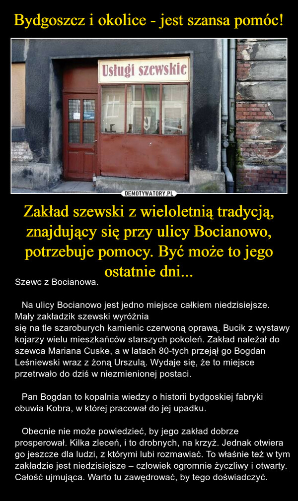 Zakład szewski z wieloletnią tradycją, znajdujący się przy ulicy Bocianowo, potrzebuje pomocy. Być może to jego ostatnie dni... – Szewc z Bocianowa.	Na ulicy Bocianowo jest jedno miejsce całkiem niedzisiejsze. Mały zakładzik szewski wyróżniasię na tle szaroburych kamienic czerwoną oprawą. Bucik z wystawy kojarzy wielu mieszkańców starszych pokoleń. Zakład należał do szewca Mariana Cuske, a w latach 80-tych przejął go Bogdan Leśniewski wraz z żoną Urszulą. Wydaje się, że to miejsce przetrwało do dziś w niezmienionej postaci.	Pan Bogdan to kopalnia wiedzy o historii bydgoskiej fabryki obuwia Kobra, w której pracował do jej upadku.	Obecnie nie może powiedzieć, by jego zakład dobrze prosperował. Kilka zleceń, i to drobnych, na krzyż. Jednak otwiera go jeszcze dla ludzi, z którymi lubi rozmawiać. To właśnie też w tym zakładzie jest niedzisiejsze – człowiek ogromnie życzliwy i otwarty. Całość ujmująca. Warto tu zawędrować, by tego doświadczyć. 