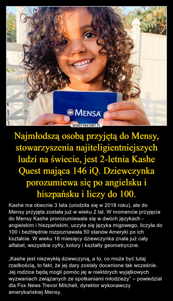 Najmłodszą osobą przyjętą do Mensy, stowarzyszenia najiteligientniejszych ludzi na świecie, jest 2-letnia Kashe Quest mająca 146 iQ. Dziewczynka porozumiewa się po angielsku i hiszpańsku i liczy do 100. – Kashe ma obecnie 3 lata (urodziła się w 2018 roku), ale do Mensy przyjęta została już w wieku 2 lat. W momencie przyjęcia do Mensy Kashe prorozumiewała się w dwóch językach - angielskim i hiszpańskim, uczyła się języka migowego, liczyła do 100 i bezbłędnie rozpoznawała 50 stanów Ameryki po ich kształcie. W wieku 18 miesięcy dziewczynka znała już cały alfabet, wszystkie cyfry, kolory i kształty geometryczne.„Kashe jest niezwykłą dziewczyną, a to, co może być tutaj rzadkością, to fakt, że jej dary zostały docenione tak wcześnie. Jej rodzice będą mogli pomóc jej w niektórych wyjątkowych wyzwaniach związanych ze spotkaniami młodzieży” – powiedział dla Fox News Trevor Mitchell, dyrektor wykonawczy amerykańskiej Mensy. 