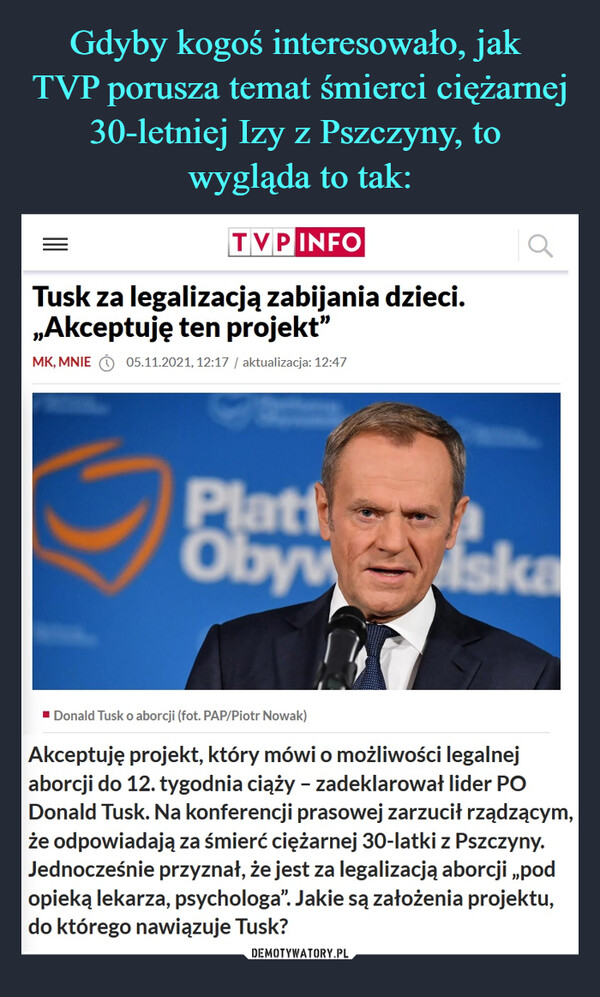  –  Tusk za legalizacją zabijania dzieci. „Akceptuję ten projekt”Akceptuję projekt, który mówi o możliwości legalnej aborcji do 12. tygodnia ciąży – zadeklarował lider PO Donald Tusk. Na konferencji prasowej zarzucił rządzącym, że odpowiadają za śmierć ciężarnej 30-latki z Pszczyny. Jednocześnie przyznał, że jest za legalizacją aborcji „pod opieką lekarza, psychologa”. Jakie są założenia projektu, do którego nawiązuje Tusk?