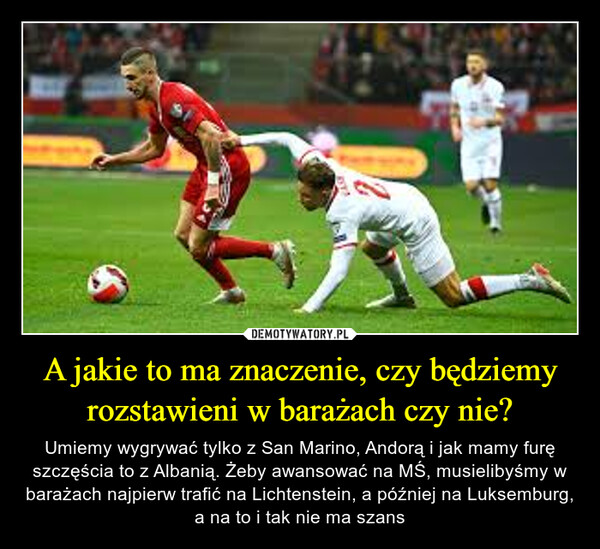 A jakie to ma znaczenie, czy będziemy rozstawieni w barażach czy nie? – Umiemy wygrywać tylko z San Marino, Andorą i jak mamy furę szczęścia to z Albanią. Żeby awansować na MŚ, musielibyśmy w barażach najpierw trafić na Lichtenstein, a później na Luksemburg, a na to i tak nie ma szans 