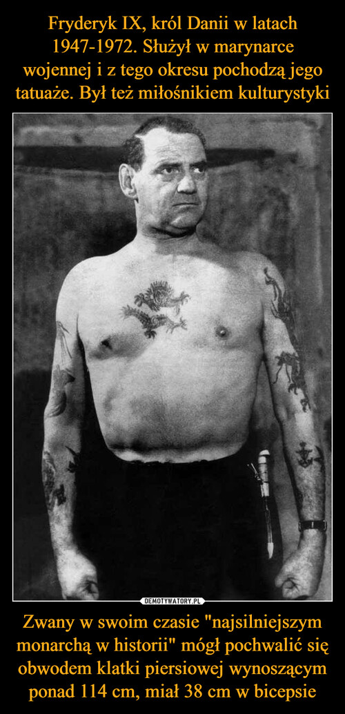 Fryderyk IX, król Danii w latach 1947-1972. Służył w marynarce wojennej i z tego okresu pochodzą jego tatuaże. Był też miłośnikiem kulturystyki Zwany w swoim czasie "najsilniejszym monarchą w historii" mógł pochwalić się obwodem klatki piersiowej wynoszącym ponad 114 cm, miał 38 cm w bicepsie