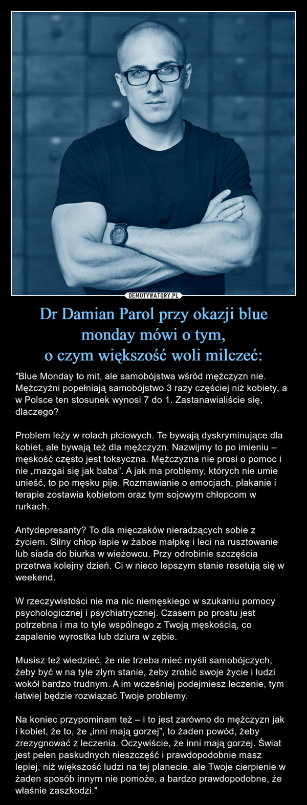 Dr Damian Parol przy okazji blue monday mówi o tym,o czym większość woli milczeć: – "Blue Monday to mit, ale samobójstwa wśród mężczyzn nie. Mężczyźni popełniają samobójstwo 3 razy częściej niż kobiety, a w Polsce ten stosunek wynosi 7 do 1. Zastanawialiście się, dlaczego?Problem leży w rolach płciowych. Te bywają dyskryminujące dla kobiet, ale bywają też dla mężczyzn. Nazwijmy to po imieniu – męskość często jest toksyczna. Mężczyzna nie prosi o pomoc i nie „mazgai się jak baba”. A jak ma problemy, których nie umie unieść, to po męsku pije. Rozmawianie o emocjach, płakanie i terapie zostawia kobietom oraz tym sojowym chłopcom w rurkach.Antydepresanty? To dla mięczaków nieradzących sobie z życiem. Silny chłop łapie w żabce małpkę i leci na rusztowanie lub siada do biurka w wieżowcu. Przy odrobinie szczęścia przetrwa kolejny dzień. Ci w nieco lepszym stanie resetują się w weekend.W rzeczywistości nie ma nic niemęskiego w szukaniu pomocy psychologicznej i psychiatrycznej. Czasem po prostu jest potrzebna i ma to tyle wspólnego z Twoją męskością, co zapalenie wyrostka lub dziura w zębie.Musisz też wiedzieć, że nie trzeba mieć myśli samobójczych, żeby być w na tyle złym stanie, żeby zrobić swoje życie i ludzi wokół bardzo trudnym. A im wcześniej podejmiesz leczenie, tym łatwiej będzie rozwiązać Twoje problemy.Na koniec przypominam też – i to jest zarówno do mężczyzn jak i kobiet, że to, że „inni mają gorzej”, to żaden powód, żeby zrezygnować z leczenia. Oczywiście, że inni mają gorzej. Świat jest pełen paskudnych nieszczęść i prawdopodobnie masz lepiej, niż większość ludzi na tej planecie, ale Twoje cierpienie w żaden sposób innym nie pomoże, a bardzo prawdopodobne, że właśnie zaszkodzi." 