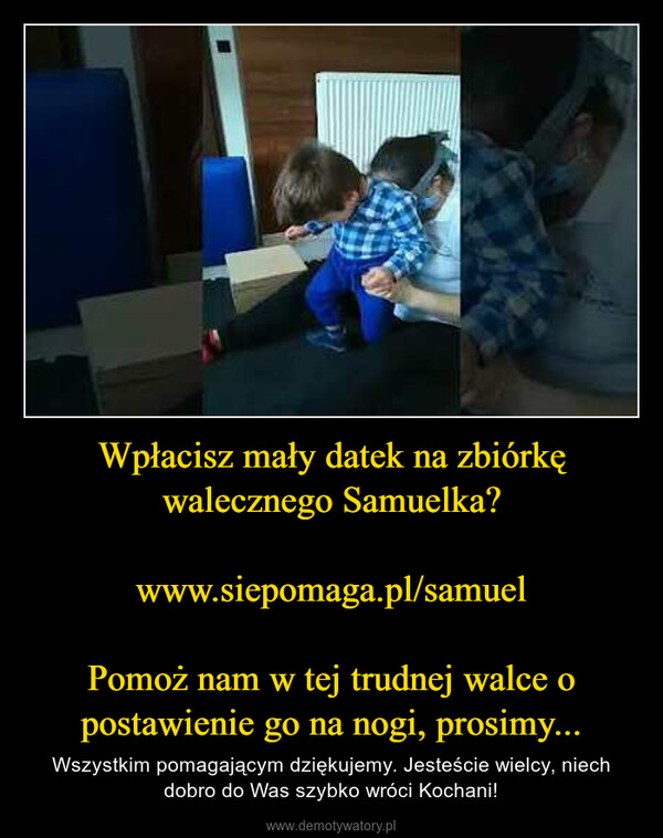 Wpłacisz mały datek na zbiórkę walecznego Samuelka?www.siepomaga.pl/samuelPomoż nam w tej trudnej walce o postawienie go na nogi, prosimy... – Wszystkim pomagającym dziękujemy. Jesteście wielcy, niech dobro do Was szybko wróci Kochani! 