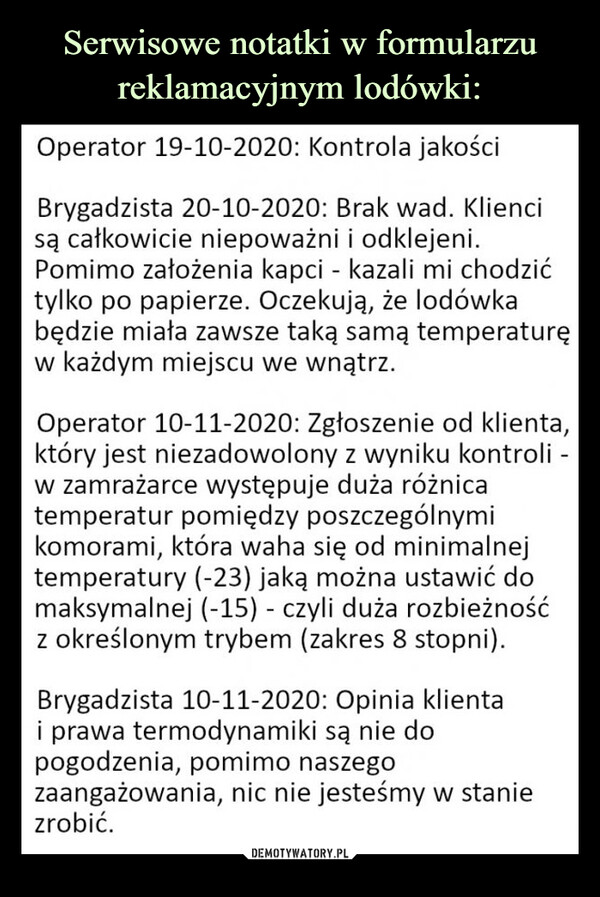  –  Operator 19-10-2020: Kontrola jakościBrygadzista 20-10-2020: Brak wad. Klienci są całkowicie niepoważni i odklejeni. Pomimo założenia kapci - kazali mi chodzić tylko po papierze. Oczekują, że lodówka będzie miała zawsze taką samą temperaturę w każdym miejscu we wnątrz.Operator 10-11-2020: Zgłoszenie od klienta, który jest niezadowolony z wyniku kontroli -w zamrażarce występuje duża różnica temperatur pomiędzy poszczególnymi komorami, która waha się od minimalnej temperatury (-23) jaką można ustawić do maksymalnej (-15) - czyli duża rozbieżność z określonym trybem (zakres 8 stopni).Brygadzista 10-11-2020: Opinia klienta i prawa termodynamiki są nie do pogodzenia, pomimo naszego zaangażowania, nic nie jesteśmy w stanie zrobić.