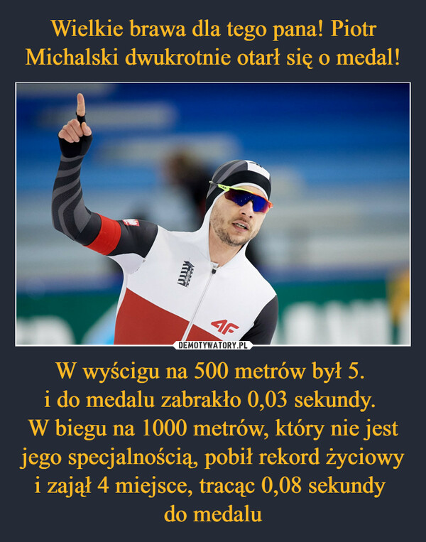 Wielkie brawa dla tego pana! Piotr Michalski dwukrotnie otarł się o medal! W wyścigu na 500 metrów był 5. 
i do medalu zabrakło 0,03 sekundy. 
W biegu na 1000 metrów, który nie jest jego specjalnością, pobił rekord życiowy i zajął 4 miejsce, tracąc 0,08 sekundy 
do medalu