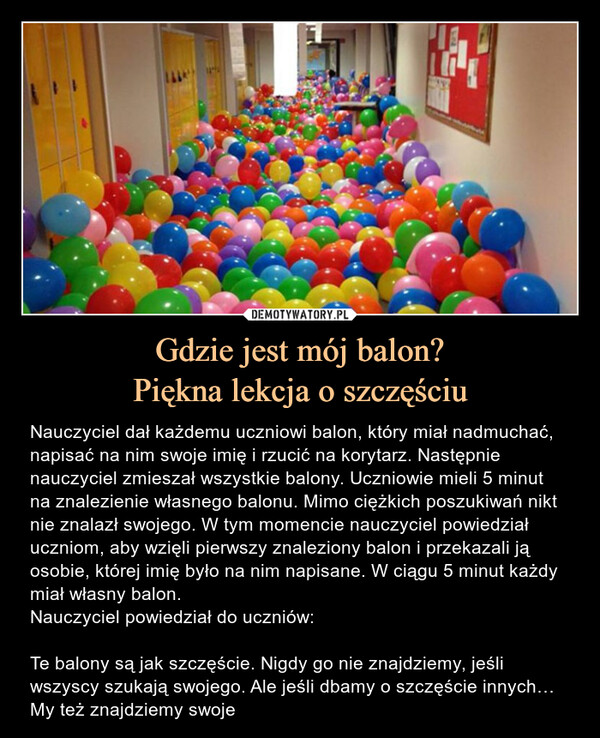 Gdzie jest mój balon?Piękna lekcja o szczęściu – Nauczyciel dał każdemu uczniowi balon, który miał nadmuchać, napisać na nim swoje imię i rzucić na korytarz. Następnie nauczyciel zmieszał wszystkie balony. Uczniowie mieli 5 minut na znalezienie własnego balonu. Mimo ciężkich poszukiwań nikt nie znalazł swojego. W tym momencie nauczyciel powiedział uczniom, aby wzięli pierwszy znaleziony balon i przekazali ją osobie, której imię było na nim napisane. W ciągu 5 minut każdy miał własny balon.Nauczyciel powiedział do uczniów:Te balony są jak szczęście. Nigdy go nie znajdziemy, jeśli wszyscy szukają swojego. Ale jeśli dbamy o szczęście innych… My też znajdziemy swoje Nauczyciel dał każdemu uczniowi balon, który miał nadmuchać, napisać na nim swoje imię i rzucić na korytarz. Następnie nauczyciel zmieszał wszystkie balony. Uczniowie mieli 5 minut na znalezienie własnego balonu. Mimo ciężkich poszukiwań nikt nie znalazł swojego. W tym momencie nauczyciel powiedział uczniom, aby wzięli pierwszy znaleziony balon i przekazali ją osobie, której imię było na nim napisane. W ciągu 5 minut każdy miał własny balon.Nauczyciel powiedział do uczniów:Te balony są jak szczęście. Nigdy go nie znajdziemy, jeśli wszyscy szukają swojego. Ale jeśli dbamy o szczęście innych… My też znajdziemy swoje.